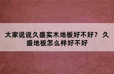 大家说说久盛实木地板好不好？ 久盛地板怎么样好不好